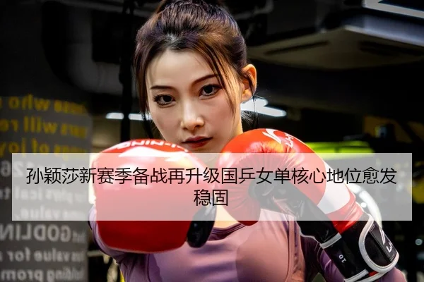 孙颖莎新赛季备战再升级国乒女单核心地位愈发稳固